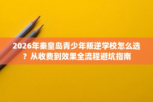 2026年秦皇岛青少年叛逆学校怎么选？从收费到效果全流程避坑指南