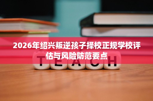 2026年绍兴叛逆孩子择校正规学校评估与风险防范要点 2026年绍兴叛逆孩子择校正规学校评估与风险防范要点