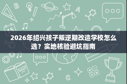 2026年绍兴孩子叛逆期改造学校怎么选?实地核验避坑指南 2026年绍兴孩子叛逆期改造学校怎么选?实地核验避坑指南