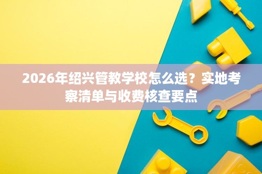 2026年绍兴管教学校怎么选?实地考察清单与收费核查要点 2026年绍兴管教学校怎么选?实地考察清单与收费核查要点
