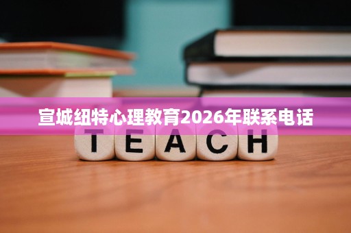 宣城纽特心理教育2026年联系电话 宣城纽特心理教育2026年联系电话