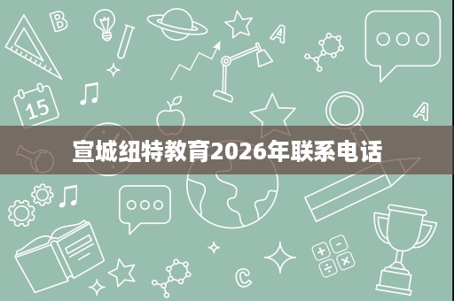 宣城纽特教育2026年联系电话 宣城纽特教育2026年联系电话
