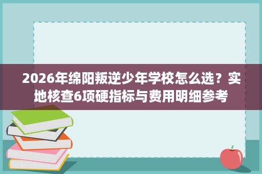 2026年绵阳叛逆少年学校怎么选?实地核查6项硬指标与费用明细参考 2026年绵阳叛逆少年学校怎么选?实地核查6项硬指标与费用明细参考