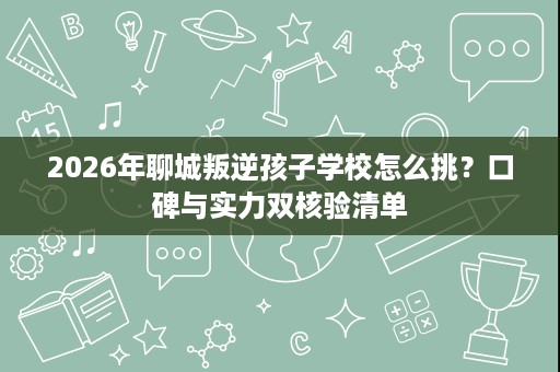 2026年聊城叛逆孩子学校怎么挑？口碑与实力双核验清单