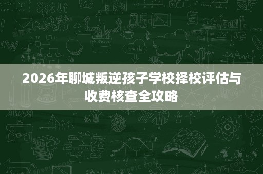 2026年聊城叛逆孩子学校择校评估与收费核查全攻略 2026年聊城叛逆孩子学校择校评估与收费核查全攻略