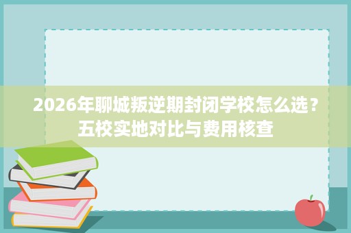 2026年聊城叛逆期封闭学校怎么选?五校实地对比与费用核查 2026年聊城叛逆期封闭学校怎么选?五校实地对比与费用核查