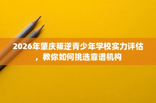 2026年肇庆叛逆青少年学校实力评估,教你如何挑选靠谱机构 2026年肇庆叛逆青少年学校实力评估,教你如何挑选靠谱机构