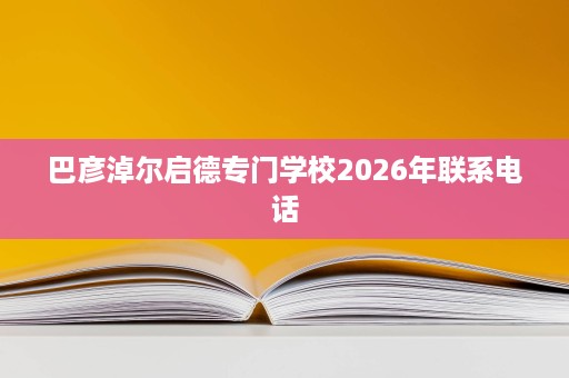 巴彦淖尔启德专门学校2026年联系电话 巴彦淖尔启德专门学校2026年联系电话