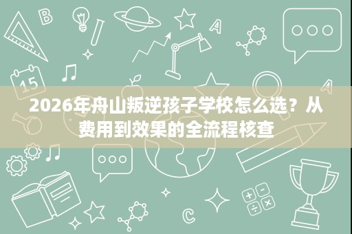 2026年舟山叛逆孩子学校怎么选？从费用到效果的全流程核查