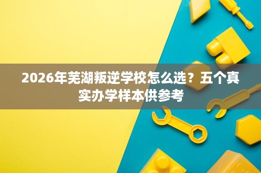 2026年芜湖叛逆学校怎么选?五个真实办学样本供参考 2026年芜湖叛逆学校怎么选?五个真实办学样本供参考