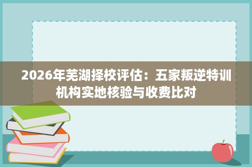 2026年芜湖择校评估：五家叛逆特训机构实地核验与收费比对
