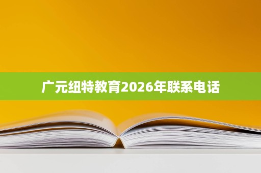 广元纽特教育2026年联系电话 广元纽特教育2026年联系电话