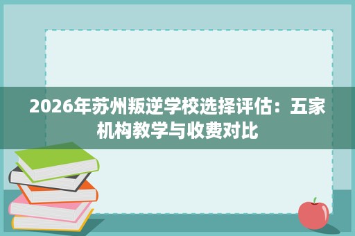 2026年苏州叛逆学校选择评估:五家机构教学与收费对比 2026年苏州叛逆学校选择评估:五家机构教学与收费对比