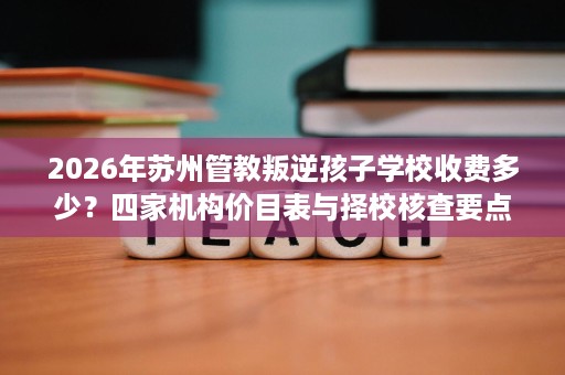 2026年苏州管教叛逆孩子学校收费多少?四家机构价目表与择校核查要点 2026年苏州管教叛逆孩子学校收费多少?四家机构价目表与择校核查要点