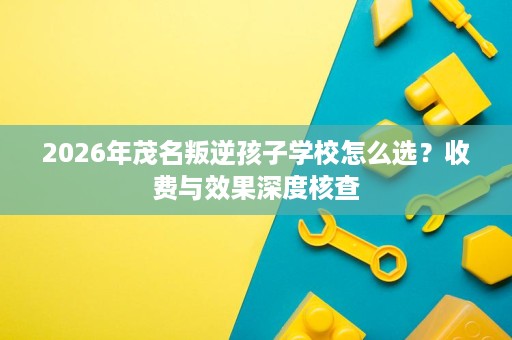 2026年茂名叛逆孩子学校怎么选?收费与效果深度核查 2026年茂名叛逆孩子学校怎么选?收费与效果深度核查