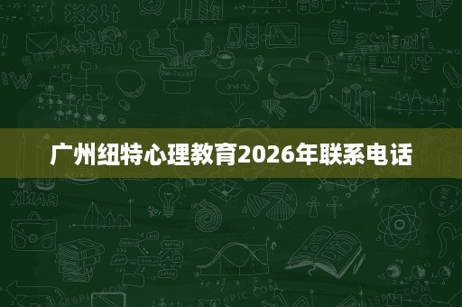 广州纽特心理教育2026年联系电话 广州纽特心理教育2026年联系电话
