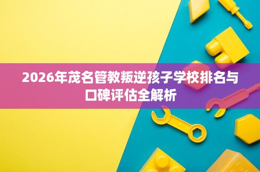 2026年茂名管教叛逆孩子学校排名与口碑评估全解析