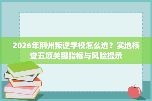 2026年荆州叛逆学校怎么选？实地核查五项关键指标与风险提示