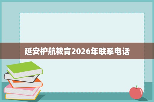 延安护航教育2026年联系电话 延安护航教育2026年联系电话