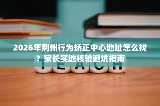 2026年荆州行为矫正中心地址怎么找?家长实地核验避坑指南 2026年荆州行为矫正中心地址怎么找?家长实地核验避坑指南