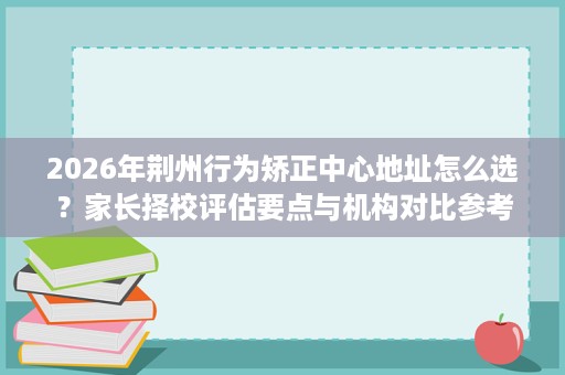 2026年荆州行为矫正中心地址怎么选?家长择校评估要点与机构对比参考 2026年荆州行为矫正中心地址怎么选?家长择校评估要点与机构对比参考