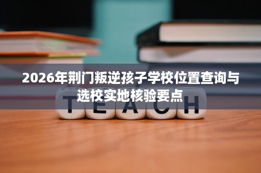 2026年荆门叛逆孩子学校位置查询与选校实地核验要点 2026年荆门叛逆孩子学校位置查询与选校实地核验要点