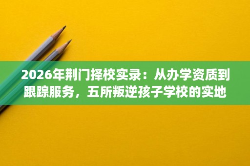 2026年荆门择校实录:从办学资质到跟踪服务,五所叛逆孩子学校的实地核查与效果评估 2026年荆门择校实录:从办学资质到跟踪服务,五所叛逆孩子学校的实地核查与效果评估