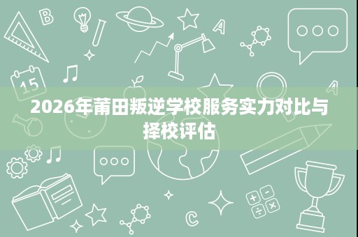 2026年莆田叛逆学校服务实力对比与择校评估 2026年莆田叛逆学校服务实力对比与择校评估