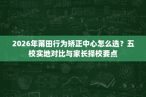 2026年莆田行为矫正中心怎么选?五校实地对比与家长择校要点 2026年莆田行为矫正中心怎么选?五校实地对比与家长择校要点