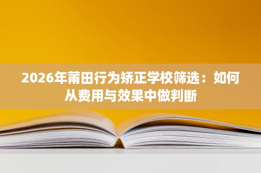 2026年莆田行为矫正学校筛选:如何从费用与效果中做判断 2026年莆田行为矫正学校筛选:如何从费用与效果中做判断