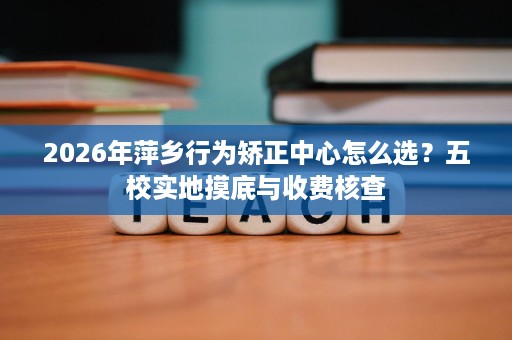 2026年萍乡行为矫正中心怎么选?五校实地摸底与收费核查 2026年萍乡行为矫正中心怎么选?五校实地摸底与收费核查