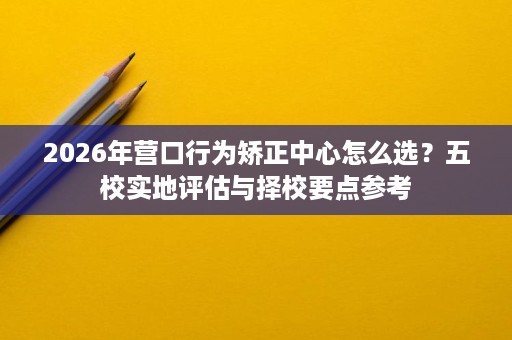 2026年营口行为矫正中心怎么选?五校实地评估与择校要点参考 2026年营口行为矫正中心怎么选?五校实地评估与择校要点参考