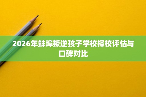 2026年蚌埠叛逆孩子学校择校评估与口碑对比 2026年蚌埠叛逆孩子学校择校评估与口碑对比