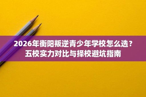 2026年衡阳叛逆青少年学校怎么选?五校实力对比与择校避坑指南 2026年衡阳叛逆青少年学校怎么选?五校实力对比与择校避坑指南