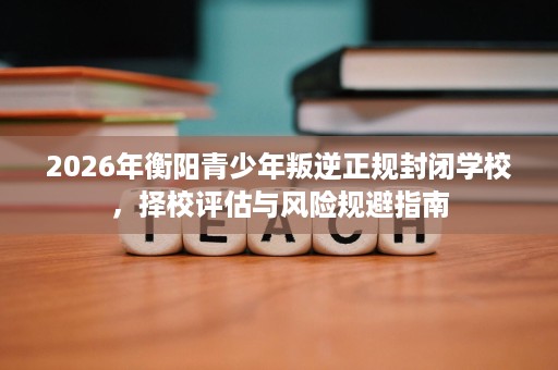 2026年衡阳青少年叛逆正规封闭学校，择校评估与风险规避指南