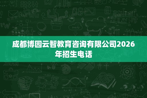 成都博园云智教育咨询有限公司2026年招生电话 成都博园云智教育咨询有限公司2026年招生电话