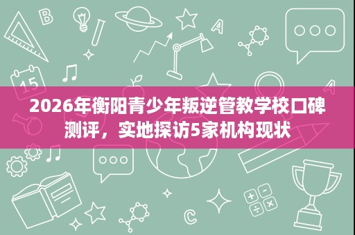 2026年衡阳青少年叛逆管教学校口碑测评，实地探访5家机构现状