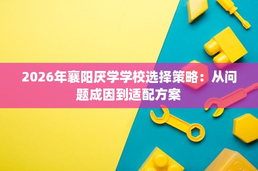 2026年襄阳厌学学校选择策略:从问题成因到适配方案 2026年襄阳厌学学校选择策略:从问题成因到适配方案