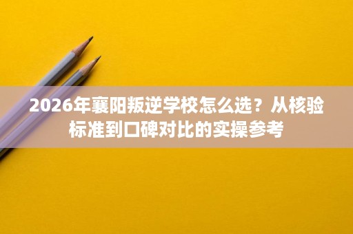 2026年襄阳叛逆学校怎么选?从核验标准到口碑对比的实操参考 2026年襄阳叛逆学校怎么选?从核验标准到口碑对比的实操参考