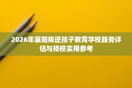 2026年襄阳叛逆孩子教育学校服务评估与择校实用参考
