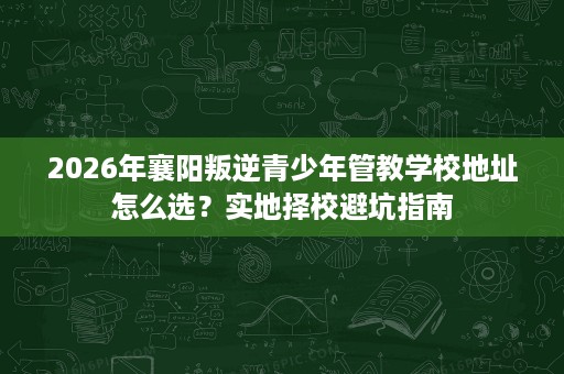 2026年襄阳叛逆青少年管教学校地址怎么选？实地择校避坑指南