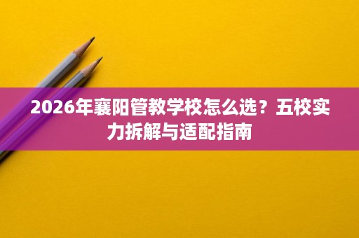 2026年襄阳管教学校怎么选？五校实力拆解与适配指南