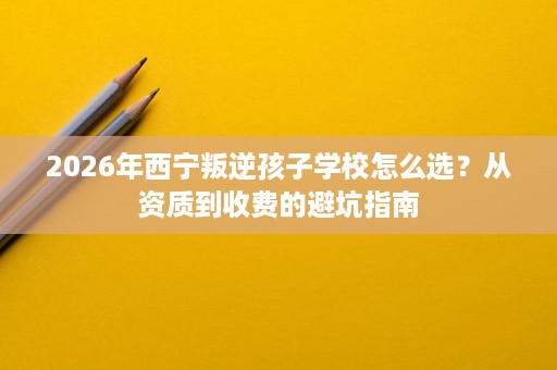 2026年西宁叛逆孩子学校怎么选?从资质到收费的避坑指南 2026年西宁叛逆孩子学校怎么选?从资质到收费的避坑指南