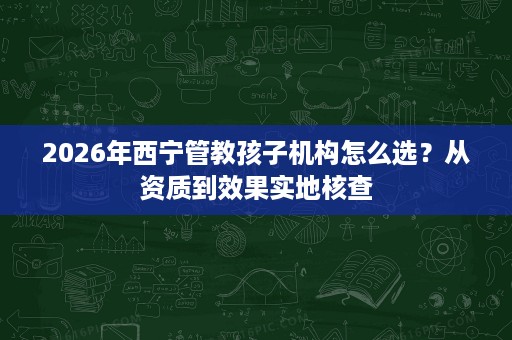 2026年西宁管教孩子机构怎么选?从资质到效果实地核查 2026年西宁管教孩子机构怎么选?从资质到效果实地核查
