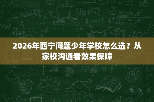 2026年西宁问题少年学校怎么选?从家校沟通看效果保障 2026年西宁问题少年学校怎么选?从家校沟通看效果保障