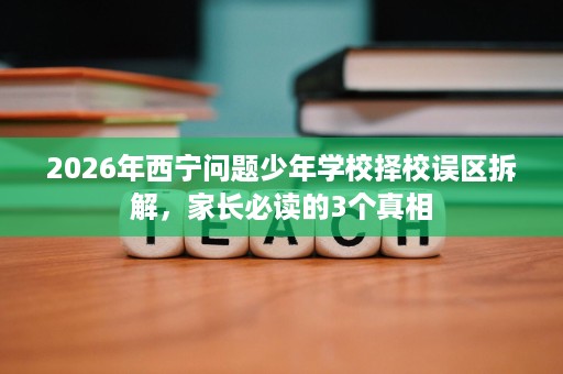 2026年西宁问题少年学校择校误区拆解,家长必读的3个真相 2026年西宁问题少年学校择校误区拆解,家长必读的3个真相