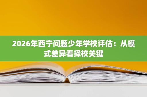 2026年西宁问题少年学校评估：从模式差异看择校关键
