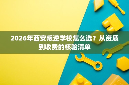 2026年西安叛逆学校怎么选？从资质到收费的核验清单