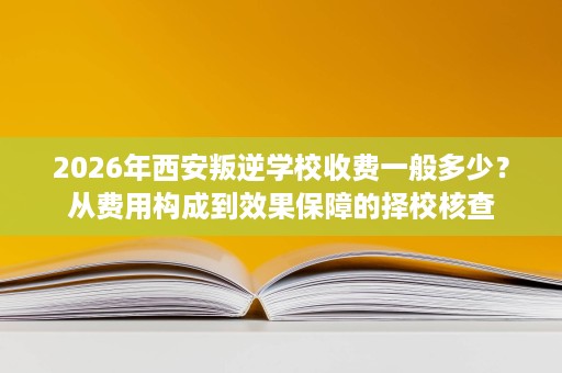 2026年西安叛逆学校收费一般多少?从费用构成到效果保障的择校核查 2026年西安叛逆学校收费一般多少?从费用构成到效果保障的择校核查