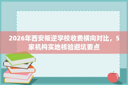 2026年西安叛逆学校收费横向对比,5家机构实地核验避坑要点 2026年西安叛逆学校收费横向对比,5家机构实地核验避坑要点